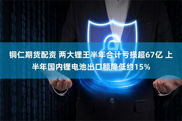 铜仁期货配资 两大锂王半年合计亏损超67亿 上半年国内锂电池出口额降低约15%