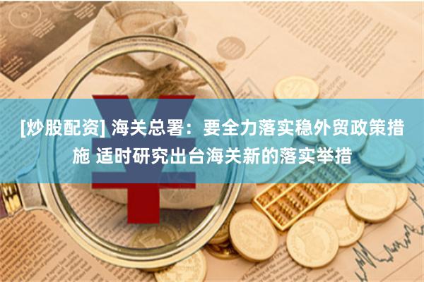 [炒股配资] 海关总署：要全力落实稳外贸政策措施 适时研究出台海关新的落实举措