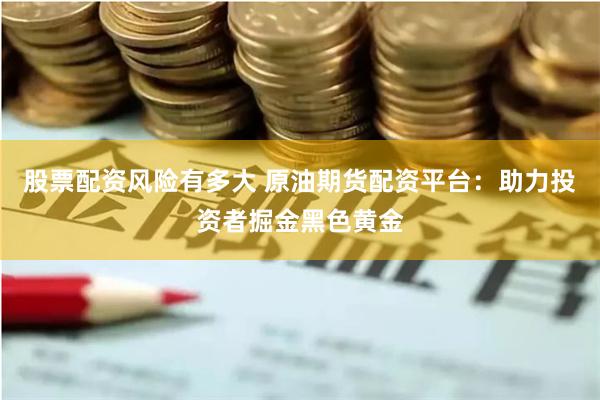 股票配资风险有多大 原油期货配资平台：助力投资者掘金黑色黄金