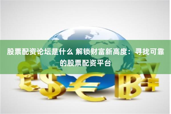 股票配资论坛是什么 解锁财富新高度：寻找可靠的股票配资平台