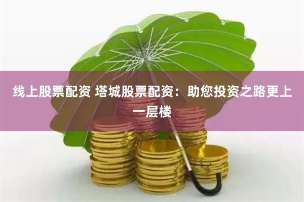 线上股票配资 塔城股票配资：助您投资之路更上一层楼