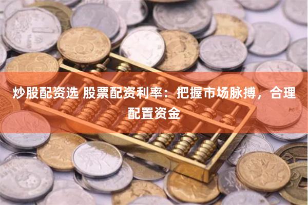 炒股配资选 股票配资利率：把握市场脉搏，合理配置资金