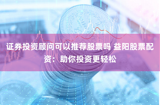 证券投资顾问可以推荐股票吗 益阳股票配资：助你投资更轻松