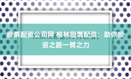股票配资公司网 榆林股票配资：助你投资之路一臂之力