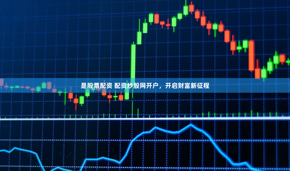 是股票配资 配资炒股网开户，开启财富新征程