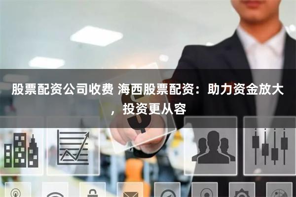 股票配资公司收费 海西股票配资：助力资金放大，投资更从容