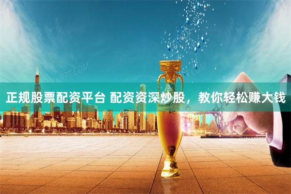 正规股票配资平台 配资资深炒股，教你轻松赚大钱