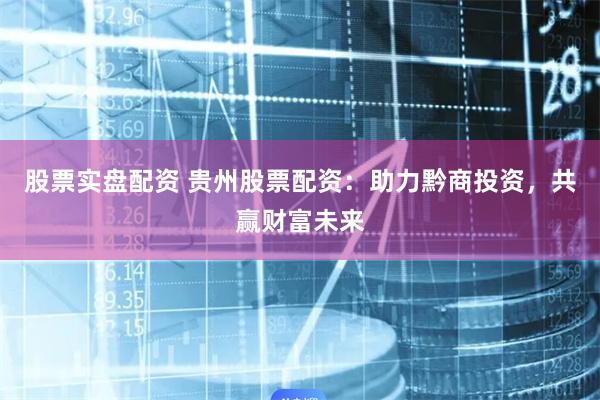 股票实盘配资 贵州股票配资：助力黔商投资，共赢财富未来