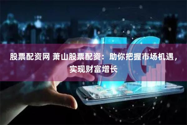 股票配资网 萧山股票配资：助你把握市场机遇，实现财富增长