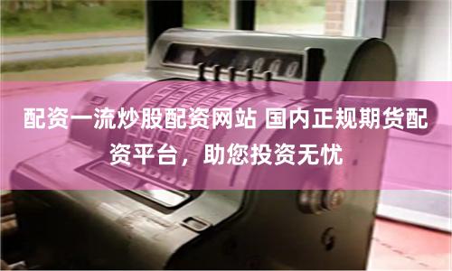 配资一流炒股配资网站 国内正规期货配资平台，助您投资无忧