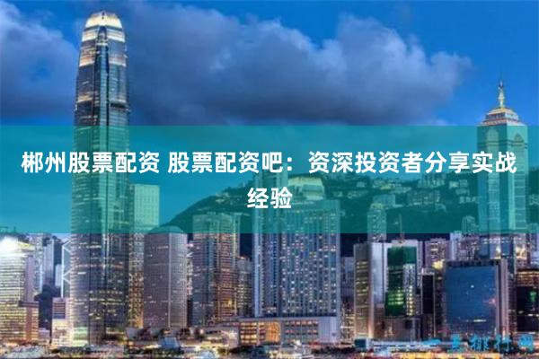 郴州股票配资 股票配资吧：资深投资者分享实战经验